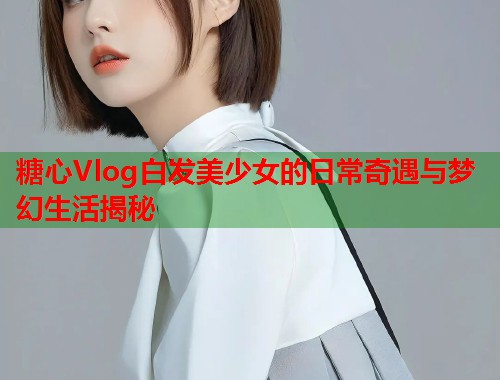 糖心Vlog白发美少女的日常奇遇与梦幻生活揭秘  第1张