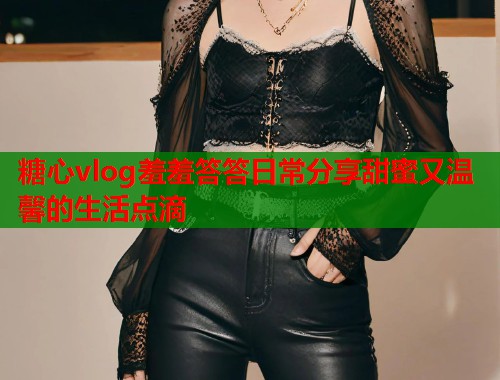 糖心vlog羞羞答答日常分享甜蜜又温馨的生活点滴  第1张
