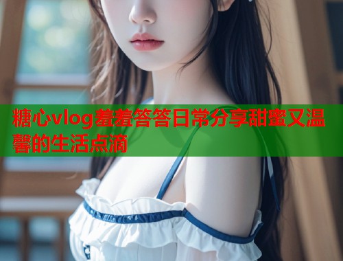 糖心vlog羞羞答答日常分享甜蜜又温馨的生活点滴  第2张
