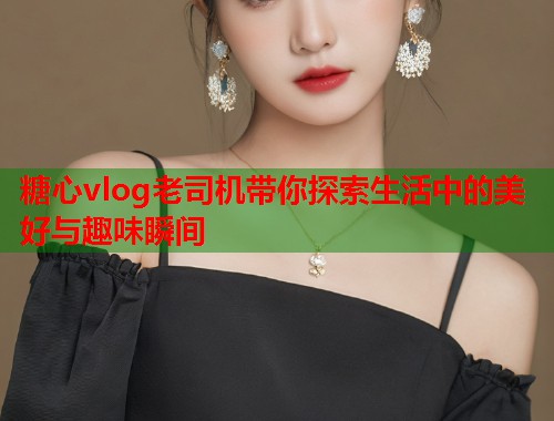 糖心vlog老司机带你探索生活中的美好与趣味瞬间  第1张