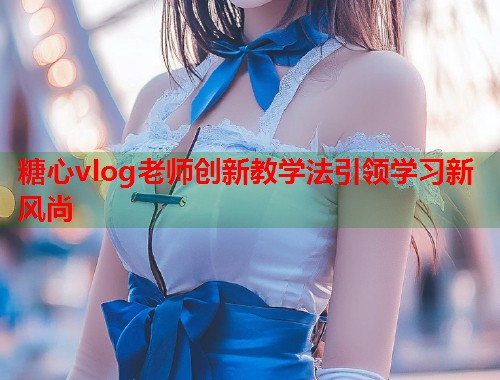 糖心vlog老师创新教学法引领学习新风尚  第1张