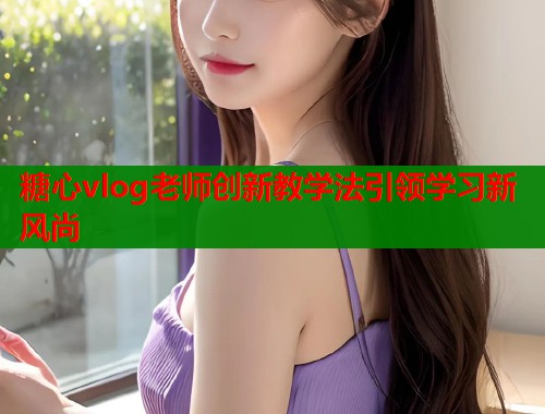 糖心vlog老师创新教学法引领学习新风尚  第2张