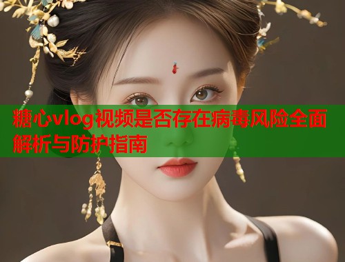 糖心vlog视频是否存在病毒风险全面解析与防护指南  第1张
