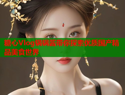 糖心Vlog锅锅酱带你探索优质国产精品美食世界  第1张