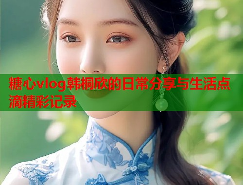 糖心vlog韩桐欣的日常分享与生活点滴精彩记录  第2张