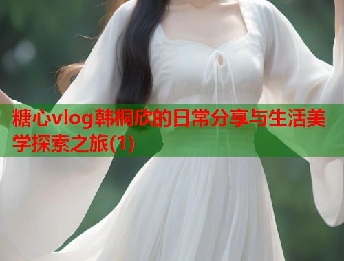 糖心vlog韩桐欣的日常分享与生活美学探索之旅(1)  第2张