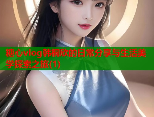 糖心vlog韩桐欣的日常分享与生活美学探索之旅(1)  第1张