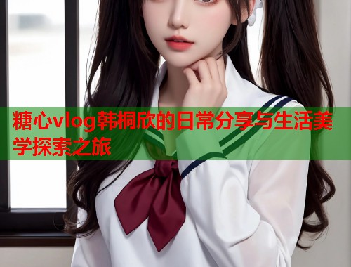 糖心vlog韩桐欣的日常分享与生活美学探索之旅  第1张