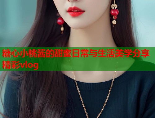 糖心小桃酱的甜蜜日常与生活美学分享精彩vlog  第1张