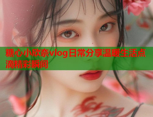 糖心小欣奈vlog日常分享温暖生活点滴精彩瞬间  第1张