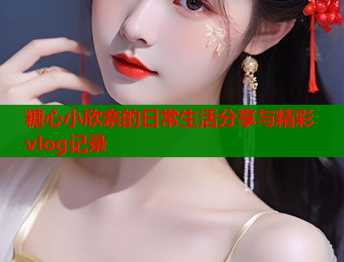 糖心小欣奈的日常生活分享与精彩vlog记录  第1张