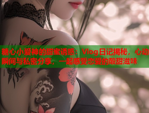 糖心小爱神的甜蜜诱惑：Vlog日记揭秘，心动瞬间与私密分享，一起感受恋爱的酸甜滋味  第2张