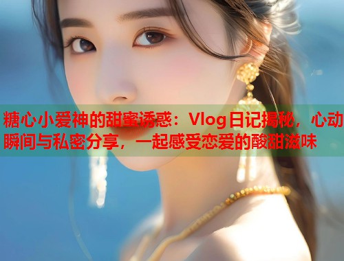 糖心小爱神的甜蜜诱惑：Vlog日记揭秘，心动瞬间与私密分享，一起感受恋爱的酸甜滋味  第1张