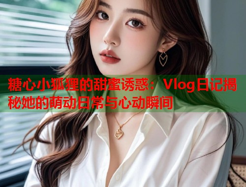 糖心小狐狸的甜蜜诱惑：Vlog日记揭秘她的萌动日常与心动瞬间  第1张