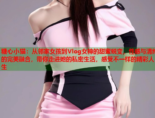 糖心小猫：从邻家女孩到Vlog女神的甜蜜蜕变，性感与清纯的完美融合，带你走进她的私密生活，感受不一样的精彩人生  第1张