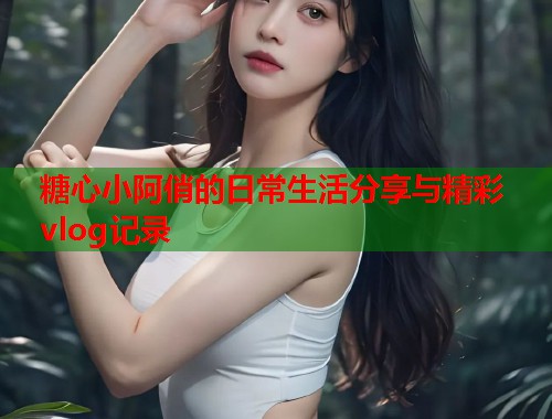 糖心小阿俏的日常生活分享与精彩vlog记录  第1张