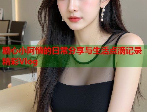 糖心小阿悄的日常分享与生活点滴记录精彩Vlog  第2张