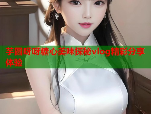 芋圆呀呀糖心美味探秘vlog精彩分享体验  第1张