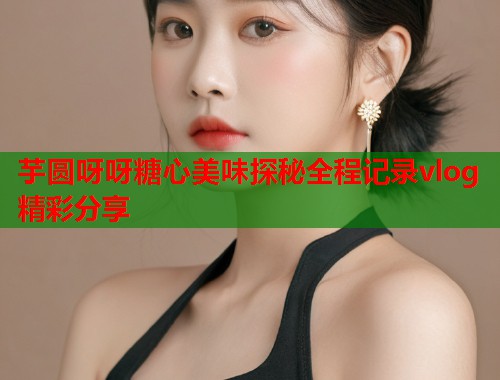 芋圆呀呀糖心美味探秘全程记录vlog精彩分享  第1张