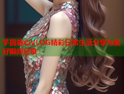 芋圆糖心VLOG精彩日常生活分享与美好瞬间记录  第1张