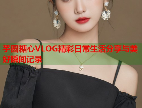 芋圆糖心VLOG精彩日常生活分享与美好瞬间记录  第2张