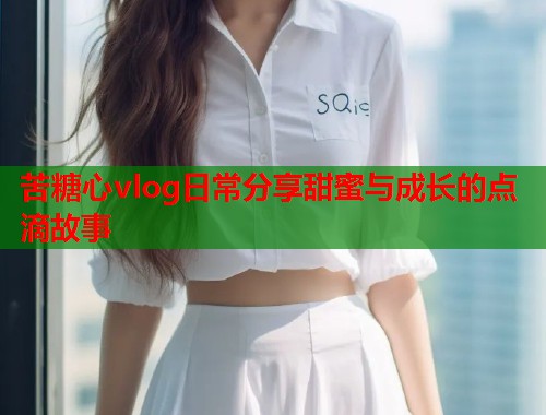 苦糖心vlog日常分享甜蜜与成长的点滴故事  第2张