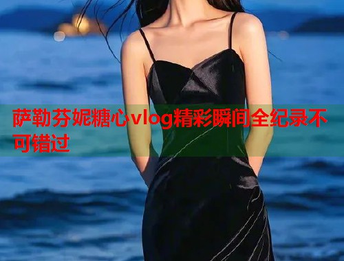 萨勒芬妮糖心vlog精彩瞬间全纪录不可错过  第1张