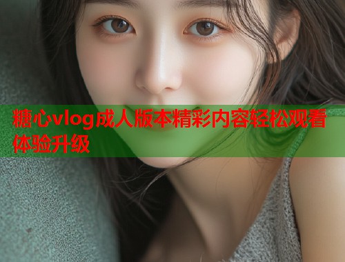 糖心vlog成人版本精彩内容轻松观看体验升级  第1张
