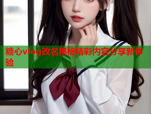 糖心vlog改名揭秘精彩内容分享新体验  第1张